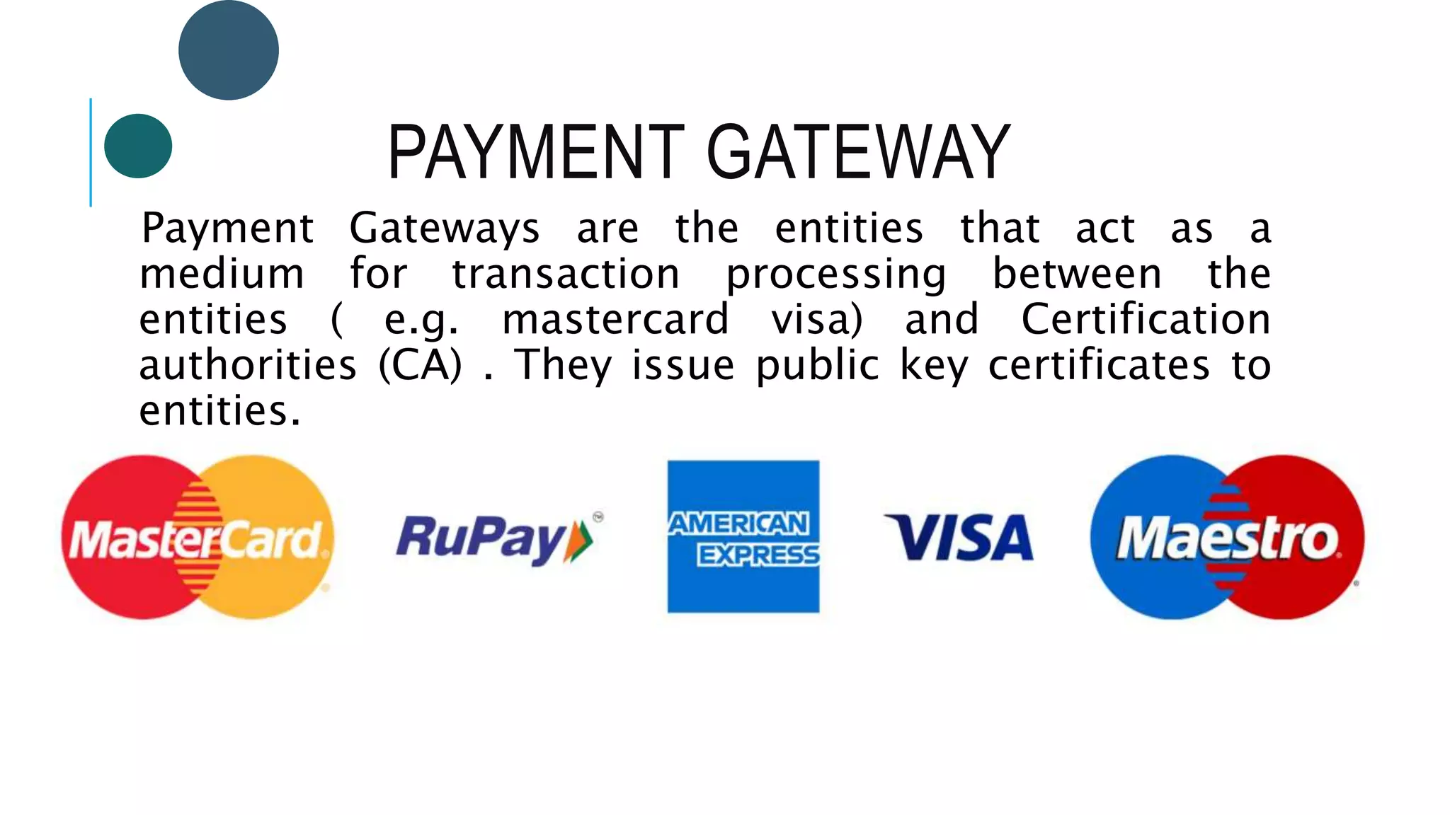 PAYMENT GATEWAY
Payment Gateways are the entities that act as a
medium for transaction processing between the
entities ( e.g. mastercard visa) and Certification
authorities (CA) . They issue public key certificates to
entities.
 