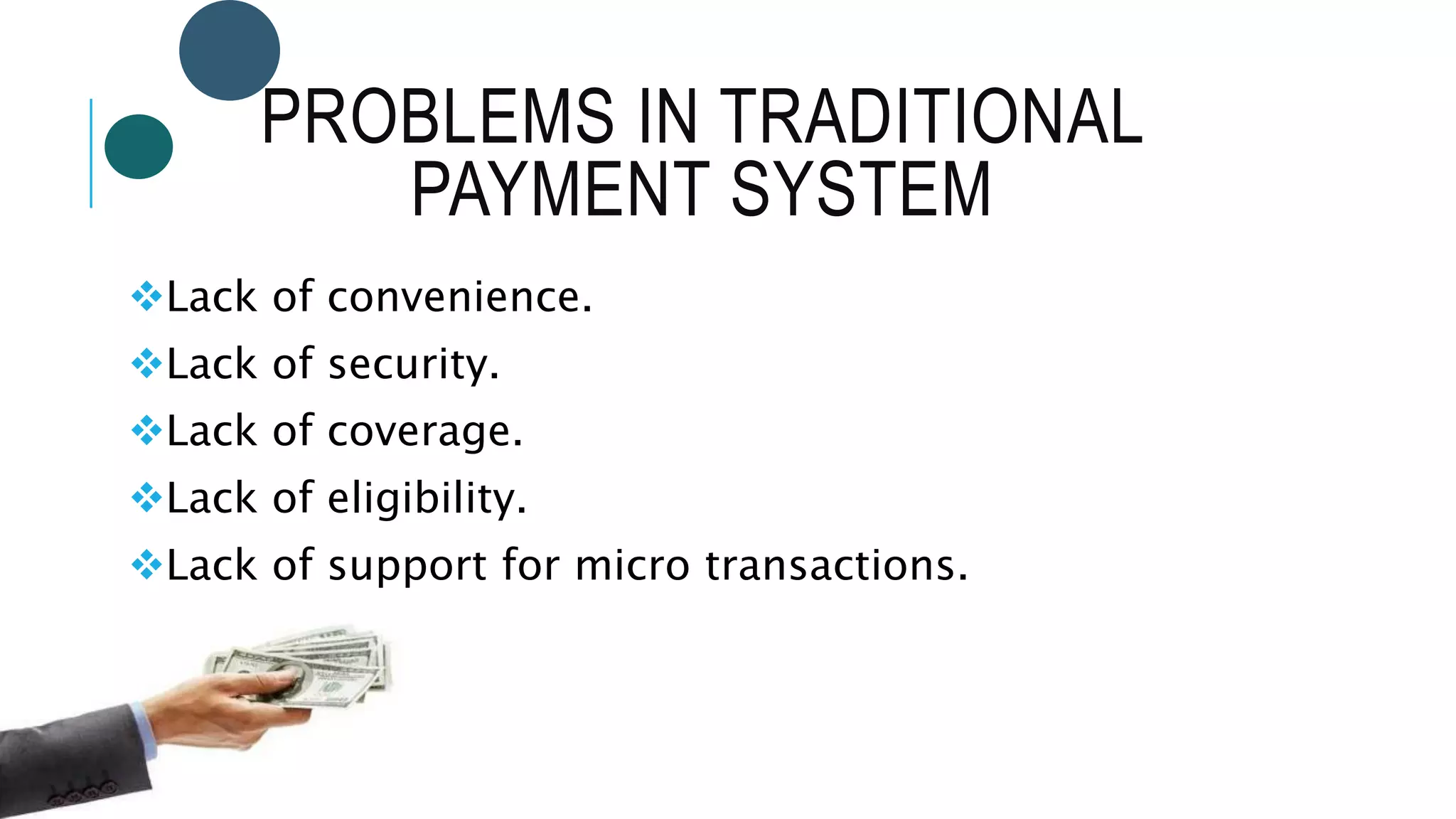 PROBLEMS IN TRADITIONAL
PAYMENT SYSTEM
Lack of convenience.
Lack of security.
Lack of coverage.
Lack of eligibility.
Lack of support for micro transactions.
 