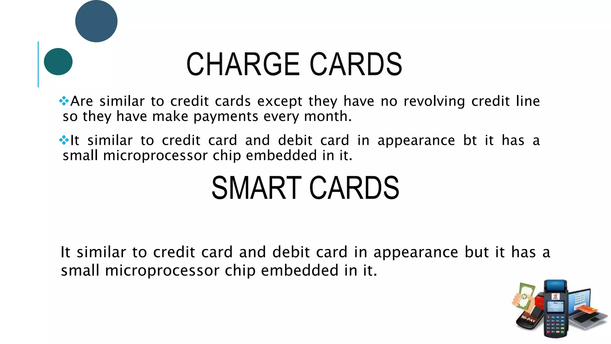 CHARGE CARDS
Are similar to credit cards except they have no revolving credit line
so they have make payments every month.
It similar to credit card and debit card in appearance bt it has a
small microprocessor chip embedded in it.
SMART CARDS
It similar to credit card and debit card in appearance but it has a
small microprocessor chip embedded in it.
 