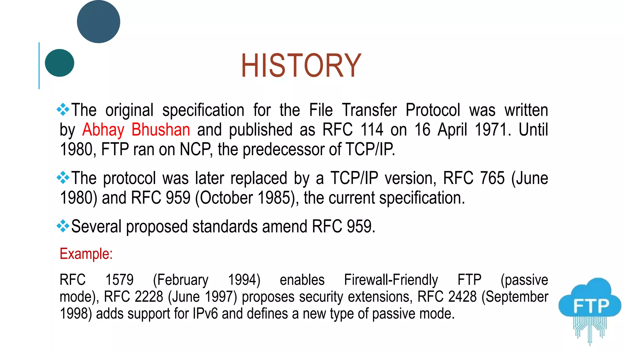 HISTORY
The original specification for the File Transfer Protocol was written
by Abhay Bhushan and published as RFC 114 on 16 April 1971. Until
1980, FTP ran on NCP, the predecessor of TCP/IP.
The protocol was later replaced by a TCP/IP version, RFC 765 (June
1980) and RFC 959 (October 1985), the current specification.
Several proposed standards amend RFC 959.
Example:
RFC 1579 (February 1994) enables Firewall-Friendly FTP (passive
mode), RFC 2228 (June 1997) proposes security extensions, RFC 2428 (September
1998) adds support for IPv6 and defines a new type of passive mode.
 