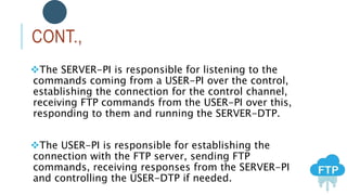 CONT.,
The SERVER-PI is responsible for listening to the
commands coming from a USER-PI over the control,
establishing the connection for the control channel,
receiving FTP commands from the USER-PI over this,
responding to them and running the SERVER-DTP.
The USER-PI is responsible for establishing the
connection with the FTP server, sending FTP
commands, receiving responses from the SERVER-PI
and controlling the USER-DTP if needed.
 