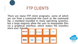 FTP CLIENTS
There are many FTP client programs, some of which
are run from a command-line (such as the command
ftp, a standard installed in many operating systems),
but a large majority allow the user to manipulate files
via a graphical interface, which makes file transfers
more user-friendly.
 