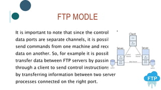 FTP MODLE
It is important to note that since the control and
data ports are separate channels, it is possible to
send commands from one machine and receive
data on another. So, for example it is possible to
transfer data between FTP servers by passing
through a client to send control instructions and
by transferring information between two server
processes connected on the right port.
 