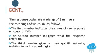 CONT.,
The response codes are made up of 3 numbers
the meanings of which are as follows:
The first number indicates the status of the response
(success or fail).
The second number indicates what the response
refers to.
The third number gives a more specific meaning
(relative to each second digit).
 