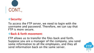 CONT.,
Security:
To access the FTP server, we need to login with the
username and password. Therefore, we can say that
FTP is more secure.
Back & forth movement:
FTP allows us to transfer the files back and forth.
Suppose you are a manager of the company, you send
some information to all the employees, and they all
send information back on the same server.
 