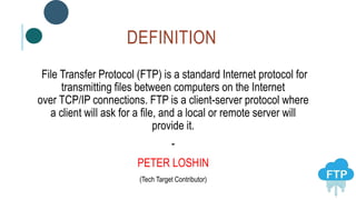 DEFINITION
File Transfer Protocol (FTP) is a standard Internet protocol for
transmitting files between computers on the Internet
over TCP/IP connections. FTP is a client-server protocol where
a client will ask for a file, and a local or remote server will
provide it.
-
PETER LOSHIN
(Tech Target Contributor)
 