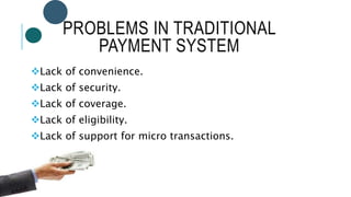 PROBLEMS IN TRADITIONAL
PAYMENT SYSTEM
Lack of convenience.
Lack of security.
Lack of coverage.
Lack of eligibility.
Lack of support for micro transactions.
 