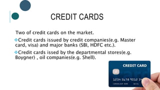 CREDIT CARDS
Two of credit cards on the market.
Credit cards issued by credit companies(e.g. Master
card, visa) and major banks (SBI, HDFC etc.).
Credit cards issed by the departmental stores(e.g.
Boygner) , oil companies(e.g. Shell).
 