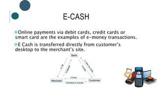 E-CASH
Online payments via debit cards, credit cards or
smart card are the examples of e-money transactions.
E Cash is transferred directly from customer’s
desktop to the merchant’s site.
 