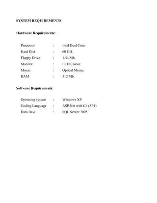 SYSTEM REQUIREMENTS
Hardware Requirements:
Processor : Intel Duel Core.
Hard Disk : 60 GB.
Floppy Drive : 1.44 Mb.
Monitor : LCD Colour.
Mouse : Optical Mouse.
RAM : 512 Mb.
Software Requirements:
Operating system : Windows XP.
Coding Language : ASP.Net with C# (SP1)
Data Base : SQL Server 2005
 