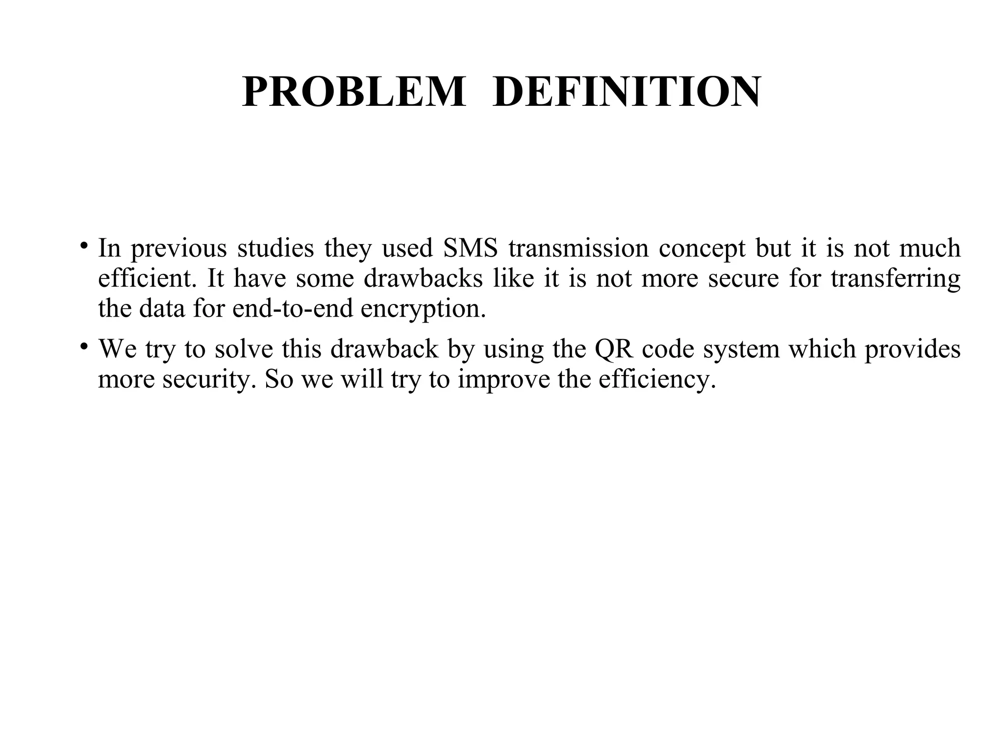 PROBLEM DEFINITION
• In previous studies they used SMS transmission concept but it is not much
efficient. It have some drawbacks like it is not more secure for transferring
the data for end-to-end encryption.
• We try to solve this drawback by using the QR code system which provides
more security. So we will try to improve the efficiency.
 