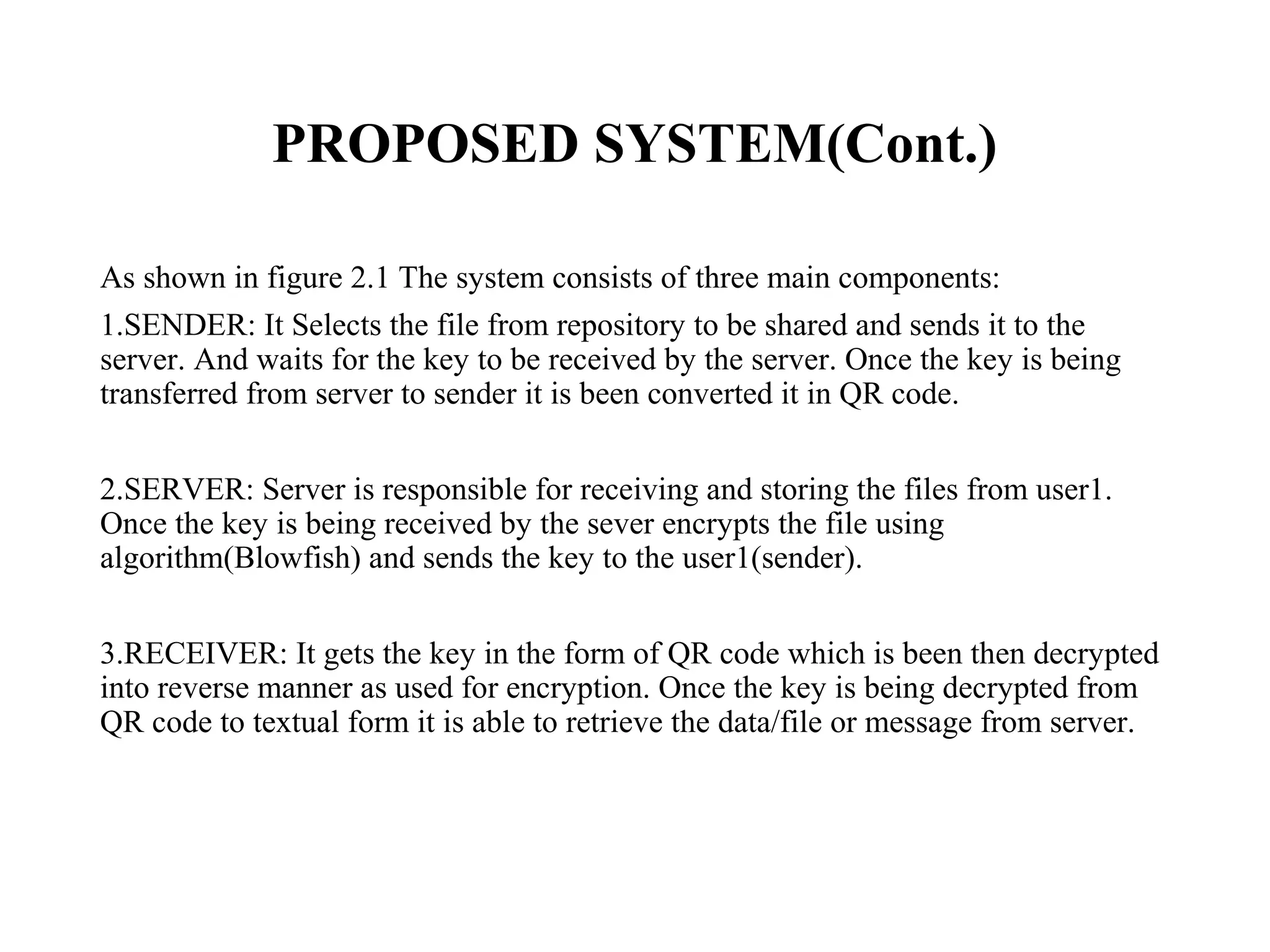 PROPOSED SYSTEM(Cont.)
As shown in figure 2.1 The system consists of three main components:
1.SENDER: It Selects the file from repository to be shared and sends it to the
server. And waits for the key to be received by the server. Once the key is being
transferred from server to sender it is been converted it in QR code.
2.SERVER: Server is responsible for receiving and storing the files from user1.
Once the key is being received by the sever encrypts the file using
algorithm(Blowfish) and sends the key to the user1(sender).
3.RECEIVER: It gets the key in the form of QR code which is been then decrypted
into reverse manner as used for encryption. Once the key is being decrypted from
QR code to textual form it is able to retrieve the data/file or message from server.
 