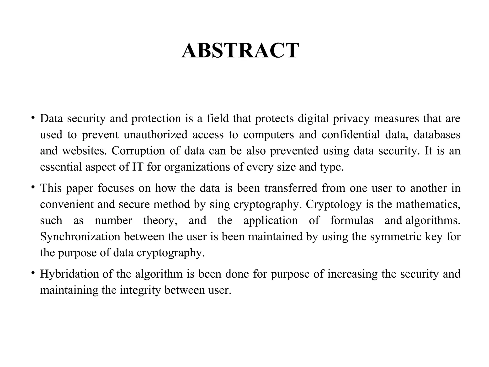 ABSTRACT
• Data security and protection is a field that protects digital privacy measures that are
used to prevent unauthorized access to computers and confidential data, databases
and websites. Corruption of data can be also prevented using data security. It is an
essential aspect of IT for organizations of every size and type.
• This paper focuses on how the data is been transferred from one user to another in
convenient and secure method by sing cryptography. Cryptology is the mathematics,
such as number theory, and the application of formulas and algorithms.
Synchronization between the user is been maintained by using the symmetric key for
the purpose of data cryptography.
• Hybridation of the algorithm is been done for purpose of increasing the security and
maintaining the integrity between user.
 