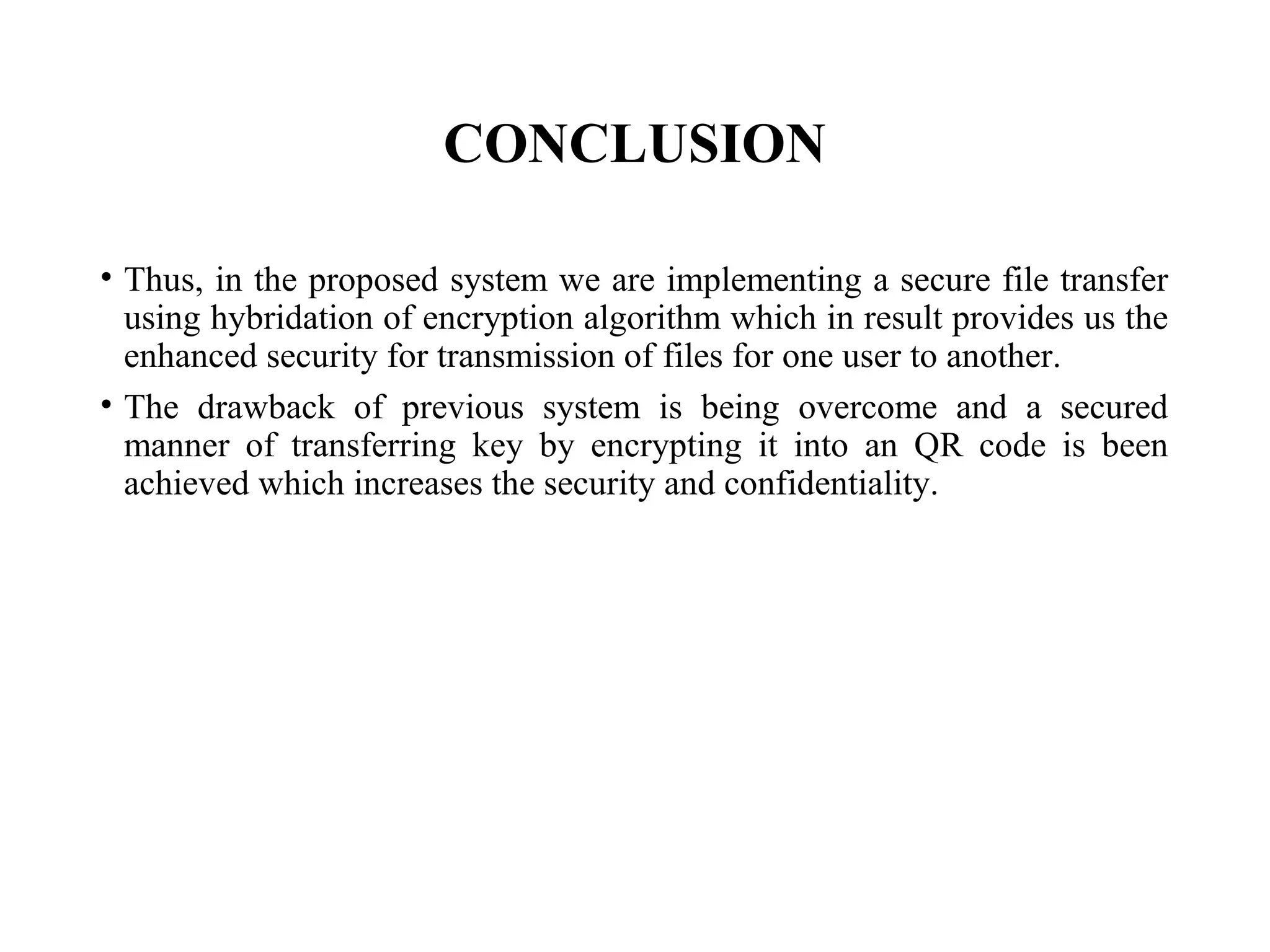 CONCLUSION
• Thus, in the proposed system we are implementing a secure file transfer
using hybridation of encryption algorithm which in result provides us the
enhanced security for transmission of files for one user to another.
• The drawback of previous system is being overcome and a secured
manner of transferring key by encrypting it into an QR code is been
achieved which increases the security and confidentiality.
 
