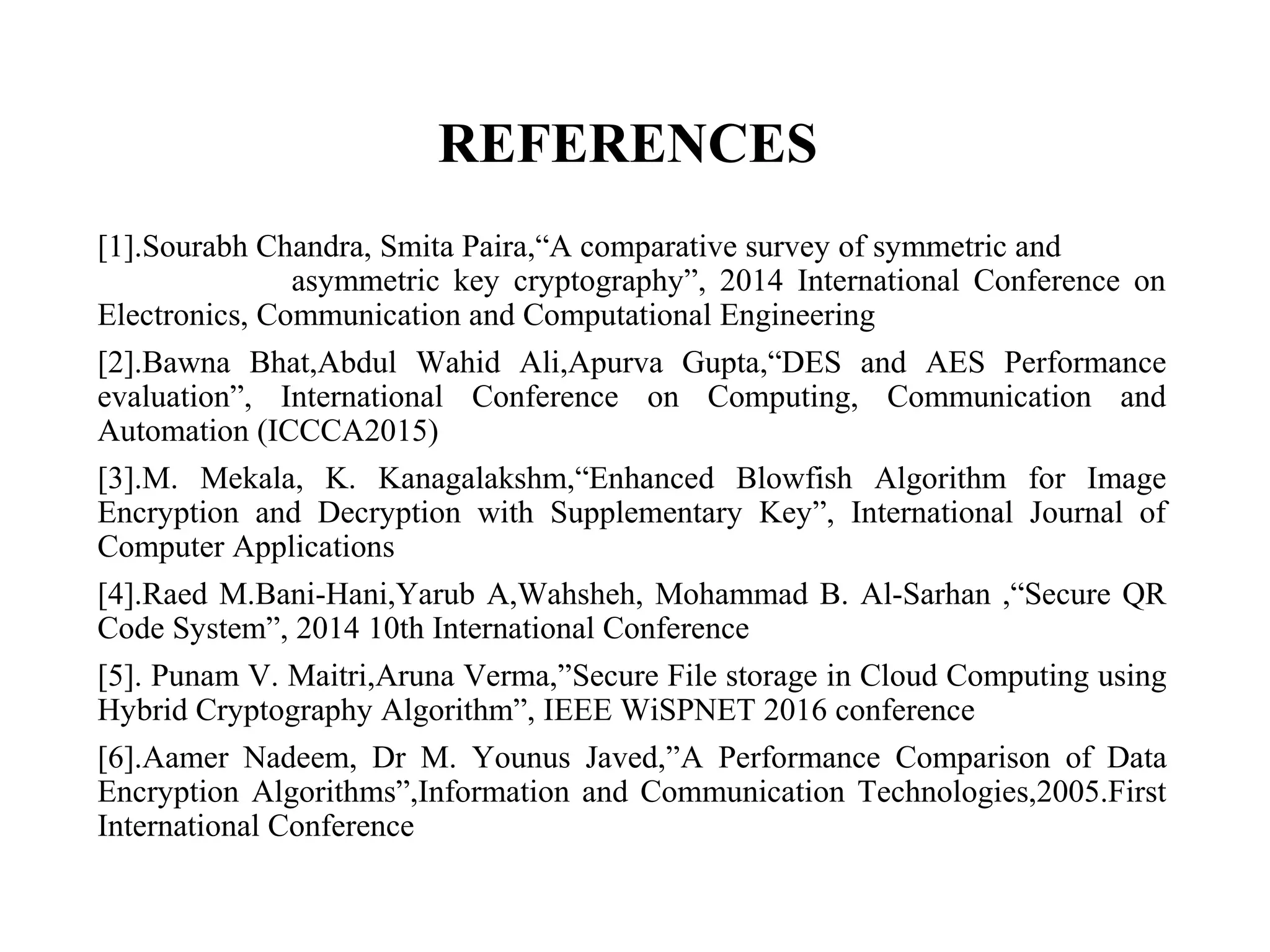 REFERENCES
[1].Sourabh Chandra, Smita Paira,“A comparative survey of symmetric and
asymmetric key cryptography”, 2014 International Conference on
Electronics, Communication and Computational Engineering
[2].Bawna Bhat,Abdul Wahid Ali,Apurva Gupta,“DES and AES Performance
evaluation”, International Conference on Computing, Communication and
Automation (ICCCA2015)
[3].M. Mekala, K. Kanagalakshm,“Enhanced Blowfish Algorithm for Image
Encryption and Decryption with Supplementary Key”, International Journal of
Computer Applications
[4].Raed M.Bani-Hani,Yarub A,Wahsheh, Mohammad B. Al-Sarhan ,“Secure QR
Code System”, 2014 10th International Conference
[5]. Punam V. Maitri,Aruna Verma,”Secure File storage in Cloud Computing using
Hybrid Cryptography Algorithm”, IEEE WiSPNET 2016 conference
[6].Aamer Nadeem, Dr M. Younus Javed,”A Performance Comparison of Data
Encryption Algorithms”,Information and Communication Technologies,2005.First
International Conference
 