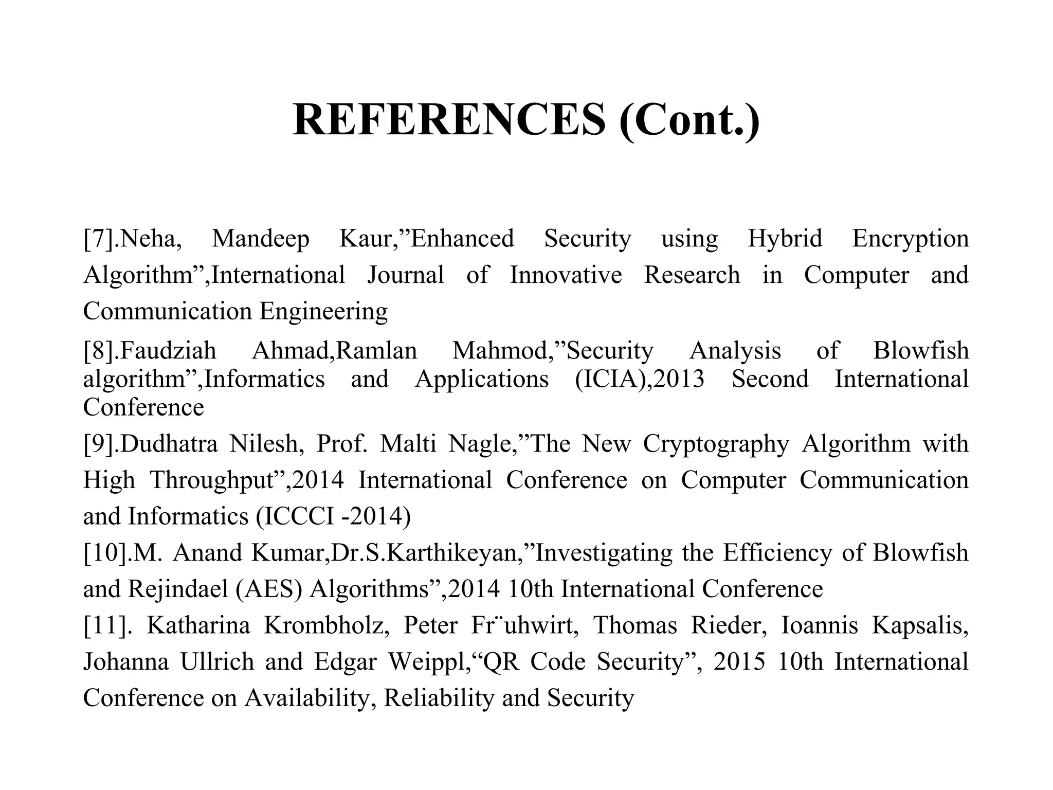 REFERENCES (Cont.)
[7].Neha, Mandeep Kaur,”Enhanced Security using Hybrid Encryption
Algorithm”,International Journal of Innovative Research in Computer and
Communication Engineering
[8].Faudziah Ahmad,Ramlan Mahmod,”Security Analysis of Blowfish
algorithm”,Informatics and Applications (ICIA),2013 Second International
Conference
[9].Dudhatra Nilesh, Prof. Malti Nagle,”The New Cryptography Algorithm with
High Throughput”,2014 International Conference on Computer Communication
and Informatics (ICCCI -2014)
[10].M. Anand Kumar,Dr.S.Karthikeyan,”Investigating the Efficiency of Blowfish
and Rejindael (AES) Algorithms”,2014 10th International Conference
[11]. Katharina Krombholz, Peter Fr¨uhwirt, Thomas Rieder, Ioannis Kapsalis,
Johanna Ullrich and Edgar Weippl,“QR Code Security”, 2015 10th International
Conference on Availability, Reliability and Security
 