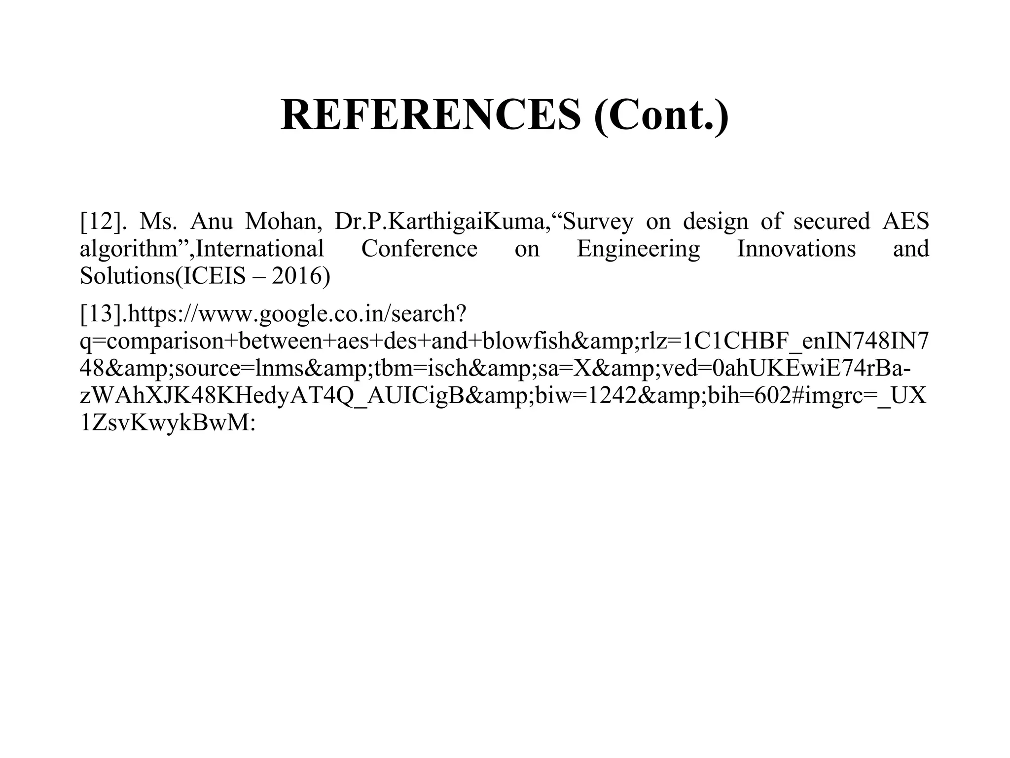 REFERENCES (Cont.)
[12]. Ms. Anu Mohan, Dr.P.KarthigaiKuma,“Survey on design of secured AES
algorithm”,International Conference on Engineering Innovations and
Solutions(ICEIS – 2016)
[13].https://www.google.co.in/search?
q=comparison+between+aes+des+and+blowfish&amp;rlz=1C1CHBF_enIN748IN7
48&amp;source=lnms&amp;tbm=isch&amp;sa=X&amp;ved=0ahUKEwiE74rBa-
zWAhXJK48KHedyAT4Q_AUICigB&amp;biw=1242&amp;bih=602#imgrc=_UX
1ZsvKwykBwM:
 
