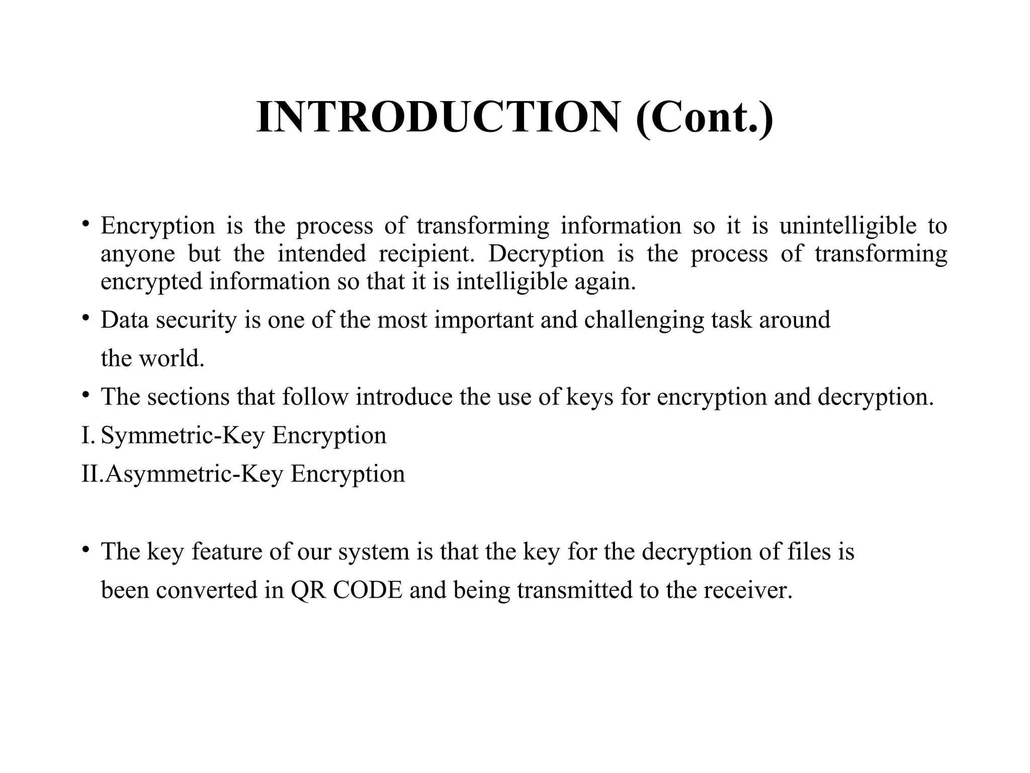 INTRODUCTION (Cont.)
• Encryption is the process of transforming information so it is unintelligible to
anyone but the intended recipient. Decryption is the process of transforming
encrypted information so that it is intelligible again.
• Data security is one of the most important and challenging task around
the world.
• The sections that follow introduce the use of keys for encryption and decryption.
I. Symmetric-Key Encryption
II.Asymmetric-Key Encryption
• The key feature of our system is that the key for the decryption of files is
been converted in QR CODE and being transmitted to the receiver.
 