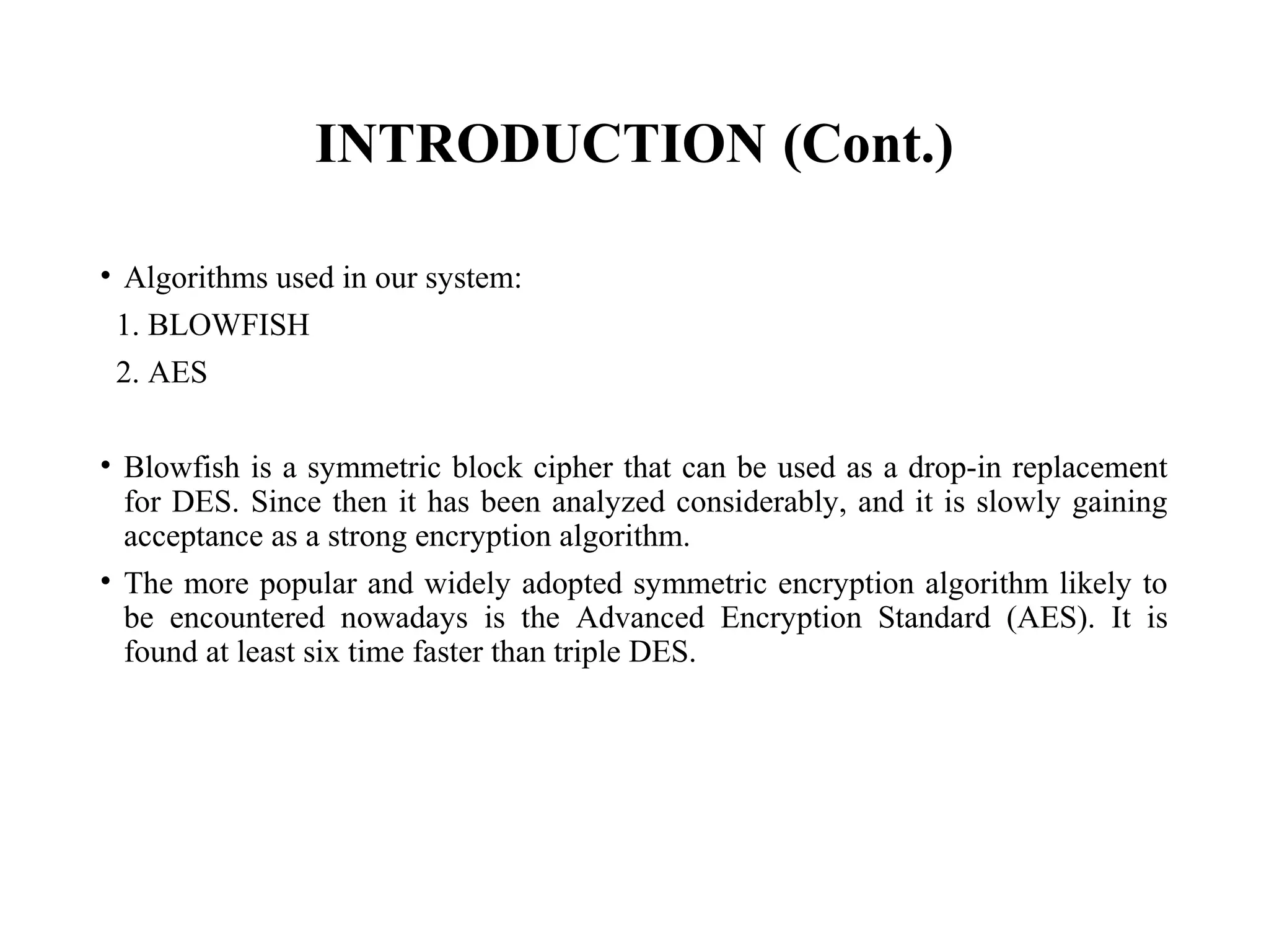 INTRODUCTION (Cont.)
• Algorithms used in our system:
1. BLOWFISH
2. AES
• Blowfish is a symmetric block cipher that can be used as a drop-in replacement
for DES. Since then it has been analyzed considerably, and it is slowly gaining
acceptance as a strong encryption algorithm.
• The more popular and widely adopted symmetric encryption algorithm likely to
be encountered nowadays is the Advanced Encryption Standard (AES). It is
found at least six time faster than triple DES.
 