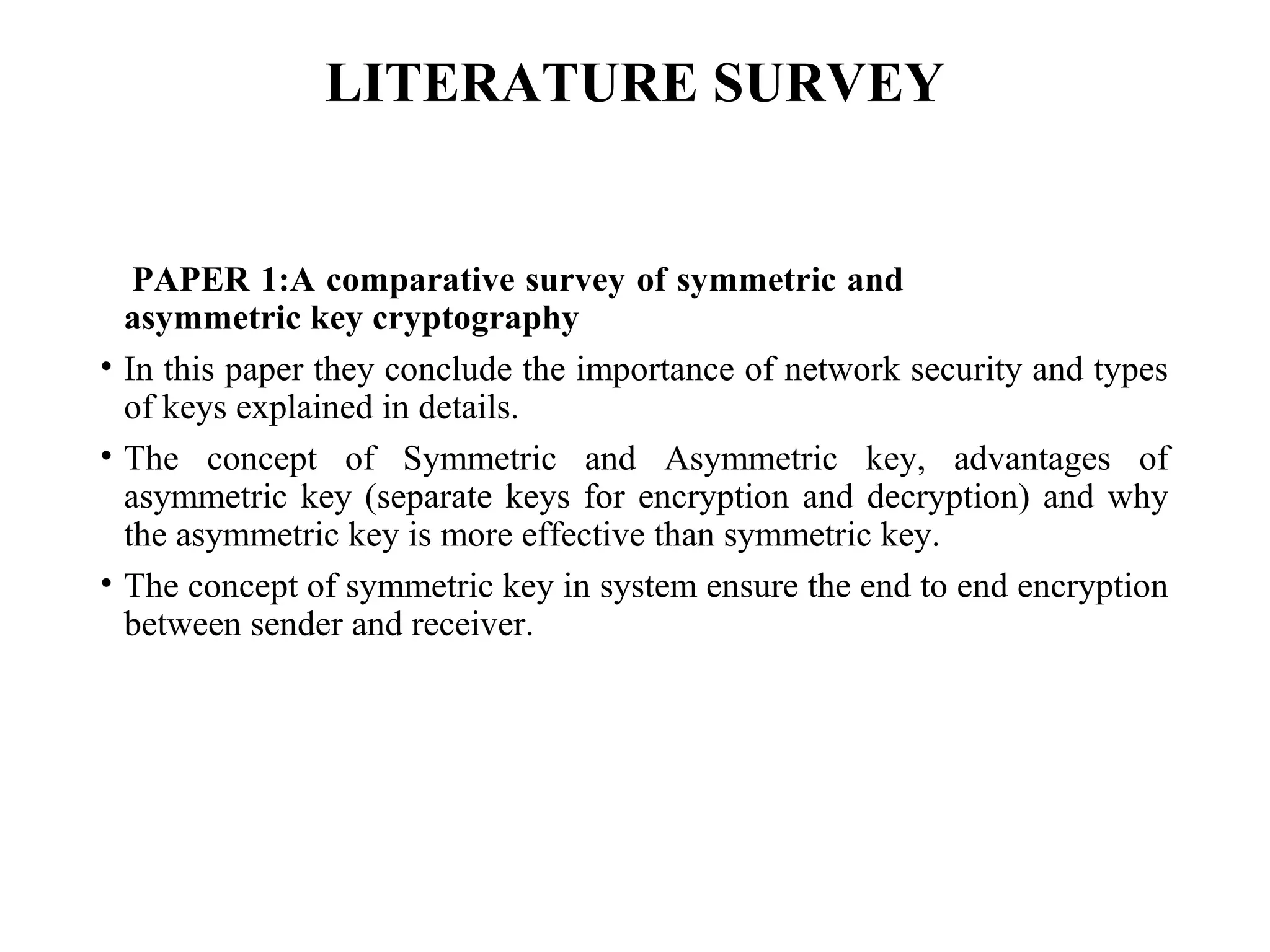LITERATURE SURVEY
PAPER 1:A comparative survey of symmetric and
asymmetric key cryptography
• In this paper they conclude the importance of network security and types
of keys explained in details.
• The concept of Symmetric and Asymmetric key, advantages of
asymmetric key (separate keys for encryption and decryption) and why
the asymmetric key is more effective than symmetric key.
• The concept of symmetric key in system ensure the end to end encryption
between sender and receiver.
 