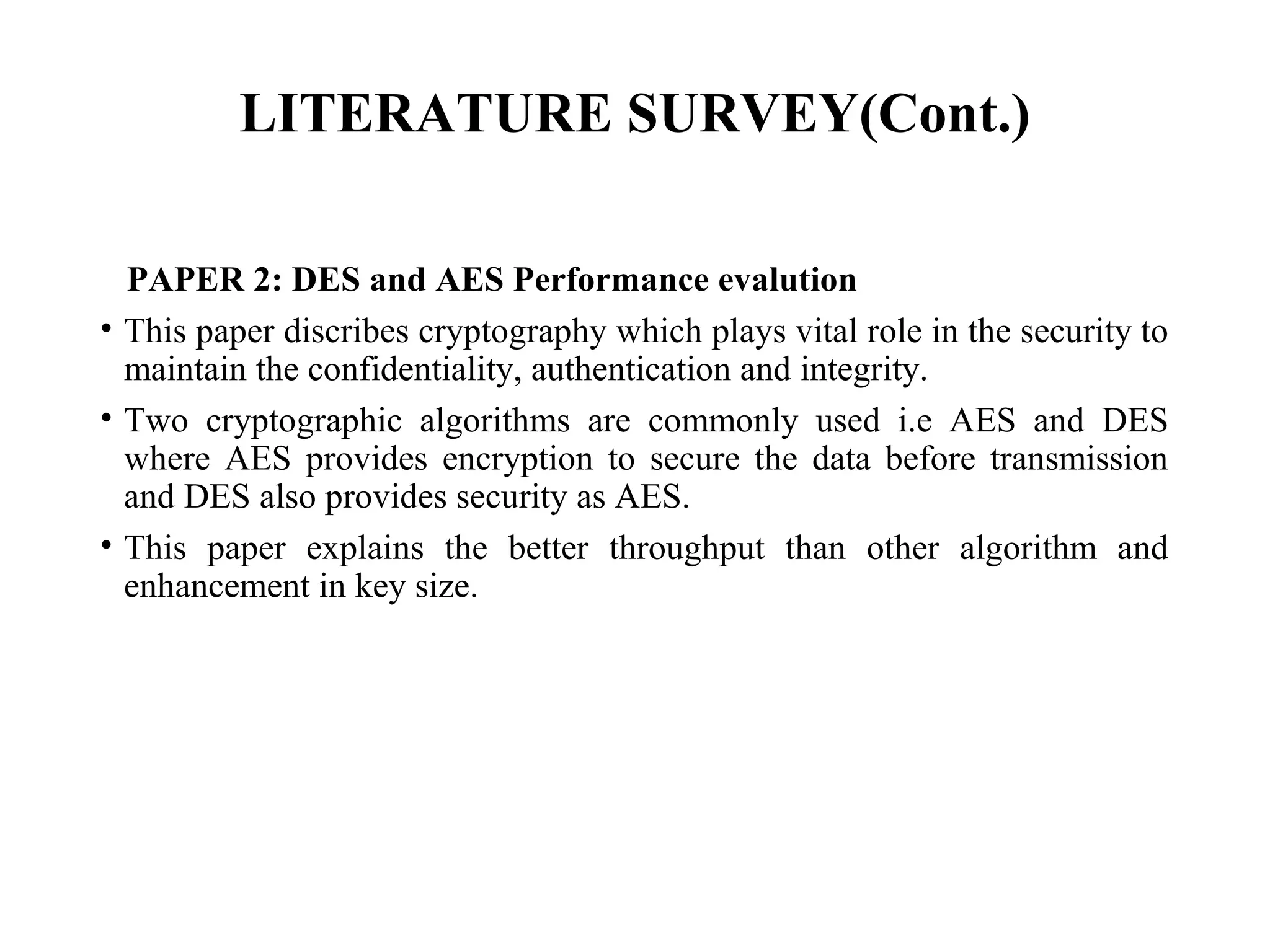LITERATURE SURVEY(Cont.)
PAPER 2: DES and AES Performance evalution
• This paper discribes cryptography which plays vital role in the security to
maintain the confidentiality, authentication and integrity.
• Two cryptographic algorithms are commonly used i.e AES and DES
where AES provides encryption to secure the data before transmission
and DES also provides security as AES.
• This paper explains the better throughput than other algorithm and
enhancement in key size.
 