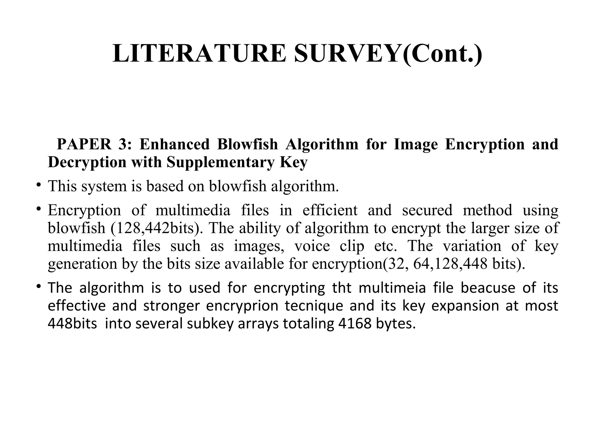 LITERATURE SURVEY(Cont.)
PAPER 3: Enhanced Blowfish Algorithm for Image Encryption and
Decryption with Supplementary Key
• This system is based on blowfish algorithm.
• Encryption of multimedia files in efficient and secured method using
blowfish (128,442bits). The ability of algorithm to encrypt the larger size of
multimedia files such as images, voice clip etc. The variation of key
generation by the bits size available for encryption(32, 64,128,448 bits).
• The algorithm is to used for encrypting tht multimeia file beacuse of its
effective and stronger encryprion tecnique and its key expansion at most
448bits into several subkey arrays totaling 4168 bytes.
 