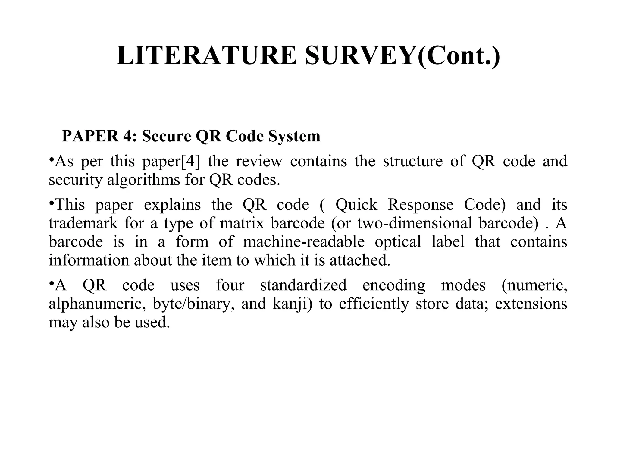 LITERATURE SURVEY(Cont.)
PAPER 4: Secure QR Code System
•As per this paper[4] the review contains the structure of QR code and
security algorithms for QR codes.
•This paper explains the QR code ( Quick Response Code) and its
trademark for a type of matrix barcode (or two-dimensional barcode) . A
barcode is in a form of machine-readable optical label that contains
information about the item to which it is attached.
•A QR code uses four standardized encoding modes (numeric,
alphanumeric, byte/binary, and kanji) to efficiently store data; extensions
may also be used.
 