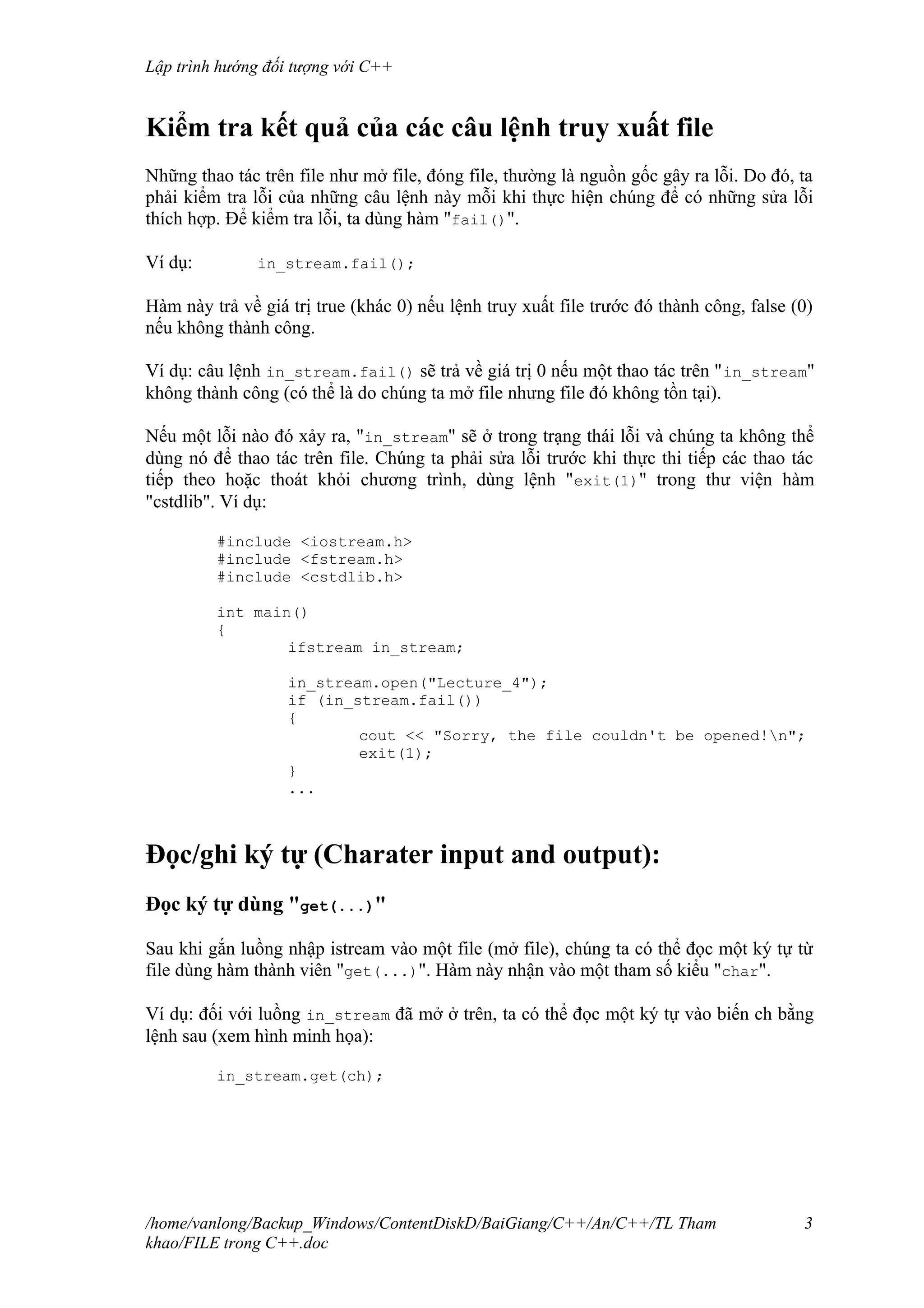Lập trình hướng đối tượng với C++
Kiểm tra kết quả của các câu lệnh truy xuất file
Những thao tác trên file như mở file, đóng file, thường là nguồn gốc gây ra lỗi. Do đó, ta
phải kiểm tra lỗi của những câu lệnh này mỗi khi thực hiện chúng để có những sửa lỗi
thích hợp. Để kiểm tra lỗi, ta dùng hàm "fail()".
Ví dụ: in_stream.fail();
Hàm này trả về giá trị true (khác 0) nếu lệnh truy xuất file trước đó thành công, false (0)
nếu không thành công.
Ví dụ: câu lệnh in_stream.fail() sẽ trả về giá trị 0 nếu một thao tác trên "in_stream"
không thành công (có thể là do chúng ta mở file nhưng file đó không tồn tại).
Nếu một lỗi nào đó xảy ra, "in_stream" sẽ ở trong trạng thái lỗi và chúng ta không thể
dùng nó để thao tác trên file. Chúng ta phải sửa lỗi trước khi thực thi tiếp các thao tác
tiếp theo hoặc thoát khỏi chương trình, dùng lệnh "exit(1)" trong thư viện hàm
"cstdlib". Ví dụ:
#include <iostream.h>
#include <fstream.h>
#include <cstdlib.h>
int main()
{
ifstream in_stream;
in_stream.open("Lecture_4");
if (in_stream.fail())
{
cout << "Sorry, the file couldn't be opened!n";
exit(1);
}
...
Đọc/ghi ký tự (Charater input and output):
Đọc ký tự dùng "get(...)"
Sau khi gắn luồng nhập istream vào một file (mở file), chúng ta có thể đọc một ký tự từ
file dùng hàm thành viên "get(...)". Hàm này nhận vào một tham số kiểu "char".
Ví dụ: đối với luồng in_stream đã mở ở trên, ta có thể đọc một ký tự vào biến ch bằng
lệnh sau (xem hình minh họa):
in_stream.get(ch);
/home/vanlong/Backup_Windows/ContentDiskD/BaiGiang/C++/An/C++/TL Tham
khao/FILE trong C++.doc
3
 
