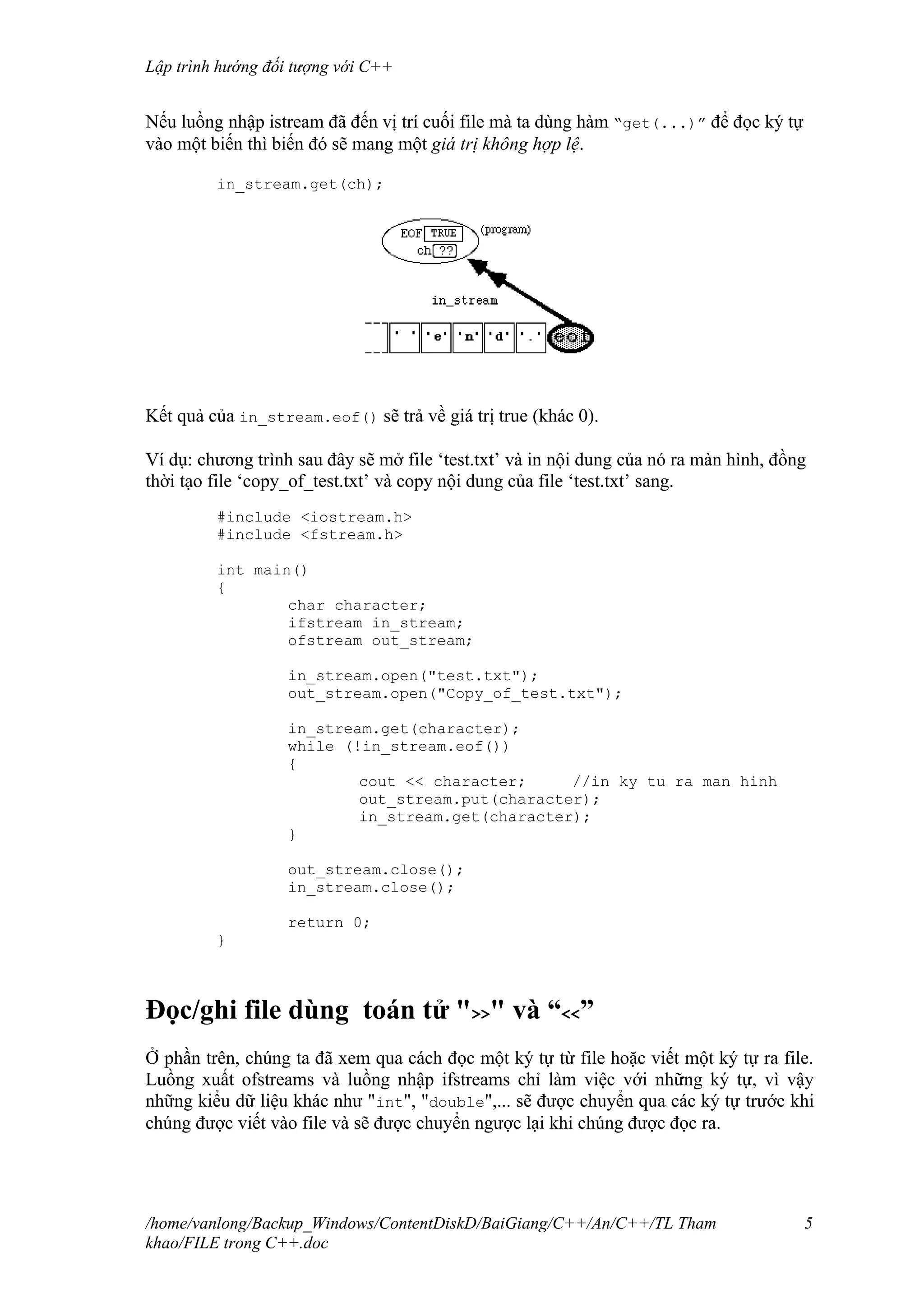 Lập trình hướng đối tượng với C++
Nếu luồng nhập istream đã đến vị trí cuối file mà ta dùng hàm “get(...)” để đọc ký tự
vào một biến thì biến đó sẽ mang một giá trị không hợp lệ.
in_stream.get(ch);
Kết quả của in_stream.eof() sẽ trả về giá trị true (khác 0).
Ví dụ: chương trình sau đây sẽ mở file ‘test.txt’ và in nội dung của nó ra màn hình, đồng
thời tạo file ‘copy_of_test.txt’ và copy nội dung của file ‘test.txt’ sang.
#include <iostream.h>
#include <fstream.h>
int main()
{
char character;
ifstream in_stream;
ofstream out_stream;
in_stream.open("test.txt");
out_stream.open("Copy_of_test.txt");
in_stream.get(character);
while (!in_stream.eof())
{
cout << character; //in ky tu ra man hinh
out_stream.put(character);
in_stream.get(character);
}
out_stream.close();
in_stream.close();
return 0;
}
Đọc/ghi file dùng toán tử ">>" và “<<”
Ở phần trên, chúng ta đã xem qua cách đọc một ký tự từ file hoặc viết một ký tự ra file.
Luồng xuất ofstreams và luồng nhập ifstreams chỉ làm việc với những ký tự, vì vậy
những kiểu dữ liệu khác như "int", "double",... sẽ được chuyển qua các ký tự trước khi
chúng được viết vào file và sẽ được chuyển ngược lại khi chúng được đọc ra.
/home/vanlong/Backup_Windows/ContentDiskD/BaiGiang/C++/An/C++/TL Tham
khao/FILE trong C++.doc
5
 