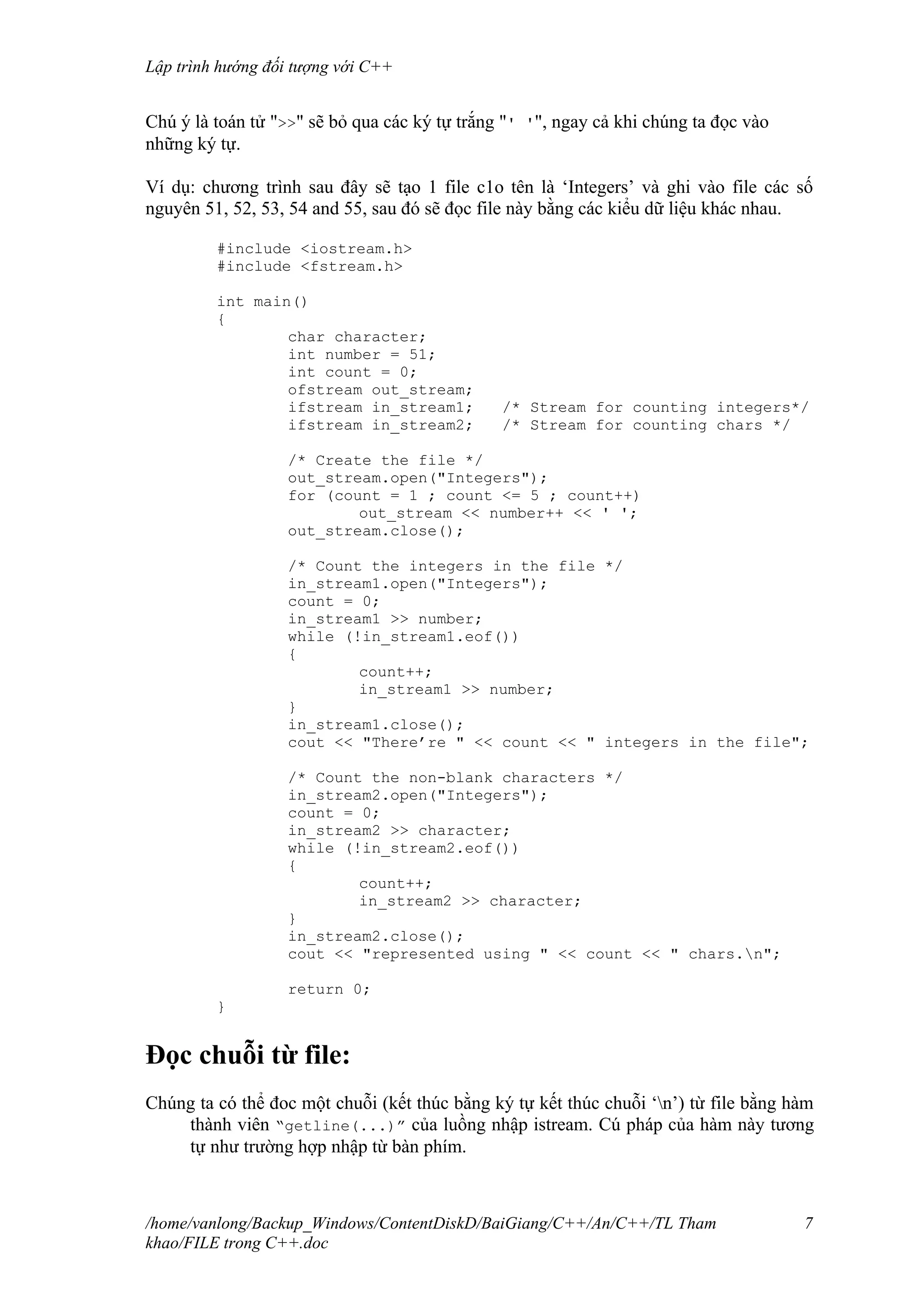 Lập trình hướng đối tượng với C++
Chú ý là toán tử ">>" sẽ bỏ qua các ký tự trắng "' '", ngay cả khi chúng ta đọc vào
những ký tự.
Ví dụ: chương trình sau đây sẽ tạo 1 file c1o tên là ‘Integers’ và ghi vào file các số
nguyên 51, 52, 53, 54 and 55, sau đó sẽ đọc file này bằng các kiểu dữ liệu khác nhau.
#include <iostream.h>
#include <fstream.h>
int main()
{
char character;
int number = 51;
int count = 0;
ofstream out_stream;
ifstream in_stream1; /* Stream for counting integers*/
ifstream in_stream2; /* Stream for counting chars */
/* Create the file */
out_stream.open("Integers");
for (count = 1 ; count <= 5 ; count++)
out_stream << number++ << ' ';
out_stream.close();
/* Count the integers in the file */
in_stream1.open("Integers");
count = 0;
in_stream1 >> number;
while (!in_stream1.eof())
{
count++;
in_stream1 >> number;
}
in_stream1.close();
cout << "There’re " << count << " integers in the file";
/* Count the non-blank characters */
in_stream2.open("Integers");
count = 0;
in_stream2 >> character;
while (!in_stream2.eof())
{
count++;
in_stream2 >> character;
}
in_stream2.close();
cout << "represented using " << count << " chars.n";
return 0;
}
Đọc chuỗi từ file:
Chúng ta có thể đoc một chuỗi (kết thúc bằng ký tự kết thúc chuỗi ‘n’) từ file bằng hàm
thành viên “getline(...)” của luồng nhập istream. Cú pháp của hàm này tương
tự như trường hợp nhập từ bàn phím.
/home/vanlong/Backup_Windows/ContentDiskD/BaiGiang/C++/An/C++/TL Tham
khao/FILE trong C++.doc
7
 