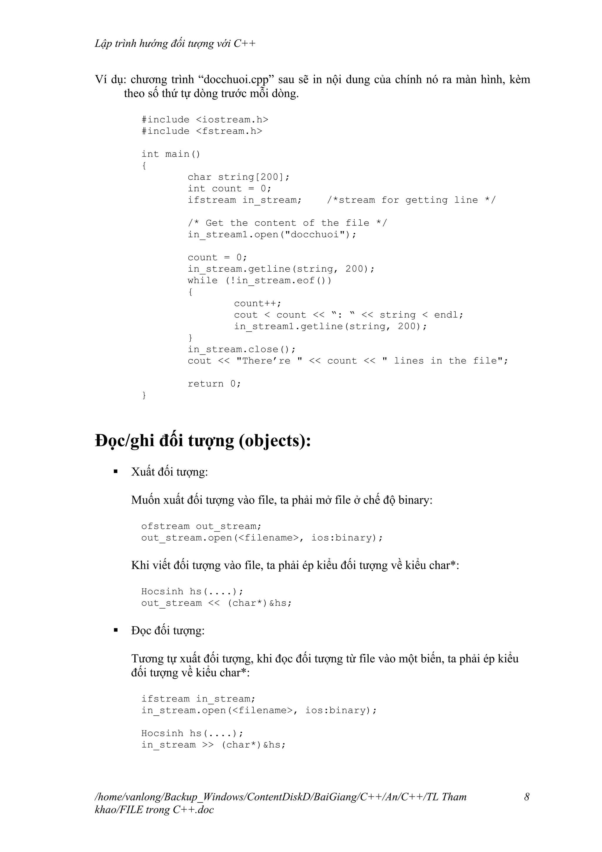 Lập trình hướng đối tượng với C++
Ví dụ: chương trình “docchuoi.cpp” sau sẽ in nội dung của chính nó ra màn hình, kèm
theo số thứ tự dòng trước mỗi dòng.
#include <iostream.h>
#include <fstream.h>
int main()
{
char string[200];
int count = 0;
ifstream in_stream; /*stream for getting line */
/* Get the content of the file */
in_stream1.open("docchuoi");
count = 0;
in_stream.getline(string, 200);
while (!in_stream.eof())
{
count++;
cout < count << “: “ << string < endl;
in_stream1.getline(string, 200);
}
in_stream.close();
cout << "There’re " << count << " lines in the file";
return 0;
}
Đọc/ghi đối tượng (objects):
 Xuất đối tượng:
Muốn xuất đối tượng vào file, ta phải mở file ở chế độ binary:
ofstream out_stream;
out_stream.open(<filename>, ios:binary);
Khi viết đối tượng vào file, ta phải ép kiểu đối tượng về kiểu char*:
Hocsinh hs(....);
out_stream << (char*)&hs;
 Đọc đối tượng:
Tương tự xuất đối tượng, khi đọc đối tượng từ file vào một biến, ta phải ép kiểu
đối tượng về kiểu char*:
ifstream in_stream;
in_stream.open(<filename>, ios:binary);
Hocsinh hs(....);
in_stream >> (char*)&hs;
/home/vanlong/Backup_Windows/ContentDiskD/BaiGiang/C++/An/C++/TL Tham
khao/FILE trong C++.doc
8
 