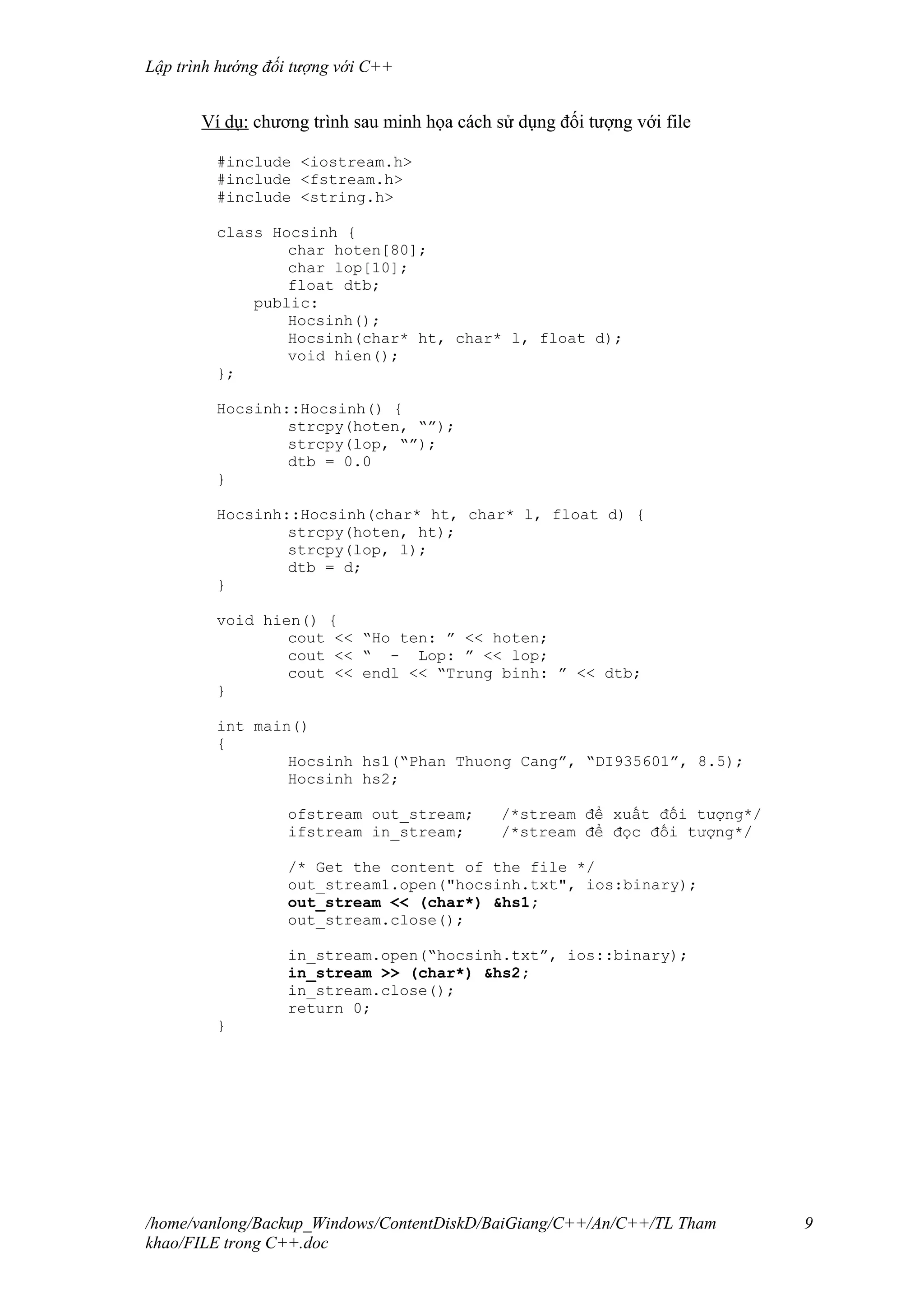 Lập trình hướng đối tượng với C++
Ví dụ: chương trình sau minh họa cách sử dụng đối tượng với file
#include <iostream.h>
#include <fstream.h>
#include <string.h>
class Hocsinh {
char hoten[80];
char lop[10];
float dtb;
public:
Hocsinh();
Hocsinh(char* ht, char* l, float d);
void hien();
};
Hocsinh::Hocsinh() {
strcpy(hoten, “”);
strcpy(lop, “”);
dtb = 0.0
}
Hocsinh::Hocsinh(char* ht, char* l, float d) {
strcpy(hoten, ht);
strcpy(lop, l);
dtb = d;
}
void hien() {
cout << “Ho ten: ” << hoten;
cout << “ - Lop: ” << lop;
cout << endl << “Trung binh: ” << dtb;
}
int main()
{
Hocsinh hs1(“Phan Thuong Cang”, “DI935601”, 8.5);
Hocsinh hs2;
ofstream out_stream; /*stream để xuất đối tượng*/
ifstream in_stream; /*stream để đọc đối tượng*/
/* Get the content of the file */
out_stream1.open("hocsinh.txt", ios:binary);
out_stream << (char*) &hs1;
out_stream.close();
in_stream.open(“hocsinh.txt”, ios::binary);
in_stream >> (char*) &hs2;
in_stream.close();
return 0;
}
/home/vanlong/Backup_Windows/ContentDiskD/BaiGiang/C++/An/C++/TL Tham
khao/FILE trong C++.doc
9
 