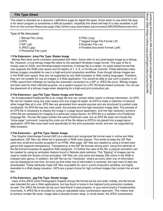 File Type Sheet




                                                                                                                      Winter 2006: hhttp://online.caup.washington.edu/courses/larc440
                                                                                                                      Landscape Architecture 440: Computing in Landscape Architecture
This sheet is intended as a resource / definitions page for digital file types. Know when to use which file type
is for which program is sometimes a difficult question. Hopefully this sheet will help! It is also available in pdf
form on the courses Resources page (http://online.caup.washington.edu/courses/LARC440/Resources.htm).

Type of file discussed:
       1 Bitmap File (.bmp)                                  6 PNG (.png)
       2 EPS                                                 7 Tagged Image File Format (.tif)
       3 GIF (.gif)                                          8 Illustrator File (.ai)
       4 JPEG (.jpg)                                         9 Portable Document Format (.pdf)
       5 Photoshop File (.psd)

1 File Extension: .bmp File Type: Raster Image
  Bitmap files have some confusion associated with them. Some refer to any pixel-based image as a bitmap
file. However, a true bitmap image file refers to the standard Windows image format. This type of file is
mostly used on DOS- and Windows-based machines. A bitmap file is a raster- (or pixel) based format that
only supports the RGB color space and bit depths of 1, 4, 8, or 24 bits per channel. These attributes make
bitmap images unsuitable for use in a high-end print production workflow. Even though bitmap images are
in the RGB color space, they are not supported by any Web browsers or Web coding languages. Therefore,
they are not suitable for use as images in a Web application. You would be able to use such a graphic in an
HTML export from InDesign by having the automatic conversion to a GIF or JPEG file occur. Bitmap images
are best used for their intended purpose, as a system support on a PC Windows-based computer. Do not use
the placement of a bitmap image when designing for a high-end print production job.

2 File Extension: .eps File Type: Raster Image and Vector
  An Encapsulated PostScript file is an image file that can contain either vector or bitmap information. An EPS
file can be created using any color space and any image bit depth. An EPS is really a collection of several
other image files all in one. EPS files are generated from several sources and are structured to publish code
constraints. An EPS file has two main parts, the preview and the high-resolution image data. The preview of
an EPS file is necessary to display the image in a page layout application, and the high resolution portions
of the file are necessary for imaging to a particular output device. An EPS file is a variation of a PostScript
language file. The two file types contain the same PostScript code, but an EPS file does not include the
“show page” command. Leaving this code out of the file allows an EPS to be placed into a page layout
application. EPS files have been built specifically for the print production world, and are not supported by
Web browsers.

3 File Extension : .gif File Type: Raster Image
  The Graphic Interchange Format (GIF) is a standard and recognized file format used in online and Web
applications. GIF files can either be in grayscale or RGB color spaces. This works to keep the GIF files
used very small and quickly accepted in an HTML Web page. GIF files are created by using a limited color
gamut that supports transparency. Transparency is the GIF file formats strong point. Using this attribute of
the file format increases its appeal to Web designers. To further the uses of the file, a pseudo animation can
be created by using an animation feature found in flipbook style cartoons. This “flipping” of images can be
used to create the illusion of true animation. GIF files can only store and display 256 colors in the RGB or
indexed color gamut. In addition, the GIF file can be “interlaced,” where as every other row of information
can be displayed at one time. As soon as that initial row of information is received, the next rows of data are
downloaded. These attributes make GIF files unsuitable for use in a print production workflow, but highly
desirable in a Web design situation. GIFS are a great choice for high contrast images that contain line art and
                                                                                                                                                      								




text.

4 File Extension: .jpg File Type: Raster Image
  Uses of the JPEG (Joint Photographic Experts Group) file format are far and wide. Initially, the file format
was intended for use in Web applications, but has found a home in the highend print production markets,
as well. The JPEG file format can be your best friend if used properly, or your worst enemy if implemented
incorrectly. A JPEG file is encoded by using an adjustable lossy compression approach. This means that
to achieve smaller file sizes, image data is actually thrown away. In small doses, the JPEG compression
 