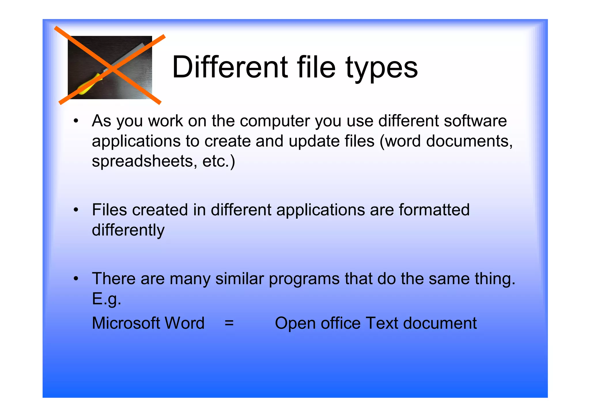 Different file types
• As you work on the computer you use different software
  applications to create and update files (word documents,
  spreadsheets, etc.)

• Files created in different applications are formatted
  differently

• There are many similar programs that do the same thing.
  E.g.
  Microsoft Word =        Open office Text document
 