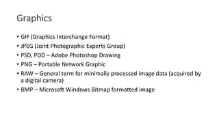 Graphics
• GIF (Graphics Interchange Format)
• JPEG (Joint Photographic Experts Group)
• PSD, PDD – Adobe Photoshop Drawing
• PNG – Portable Network Graphic
• RAW – General term for minimally processed image data (acquired by
a digital camera)
• BMP – Microsoft Windows Bitmap formatted image
 