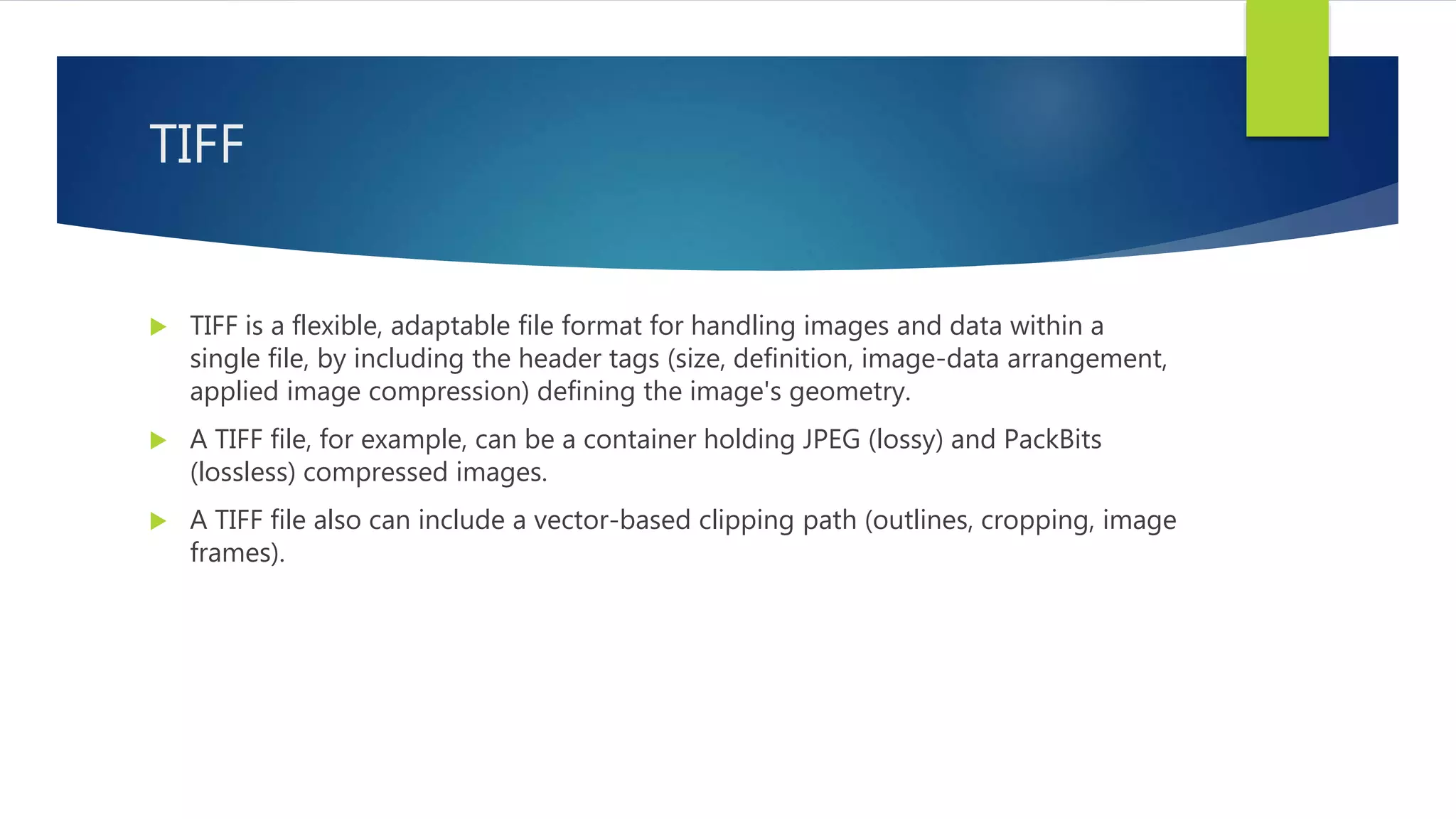 TIFF
 TIFF is a flexible, adaptable file format for handling images and data within a
single file, by including the header tags (size, definition, image-data arrangement,
applied image compression) defining the image's geometry.
 A TIFF file, for example, can be a container holding JPEG (lossy) and PackBits
(lossless) compressed images.
 A TIFF file also can include a vector-based clipping path (outlines, cropping, image
frames).
 