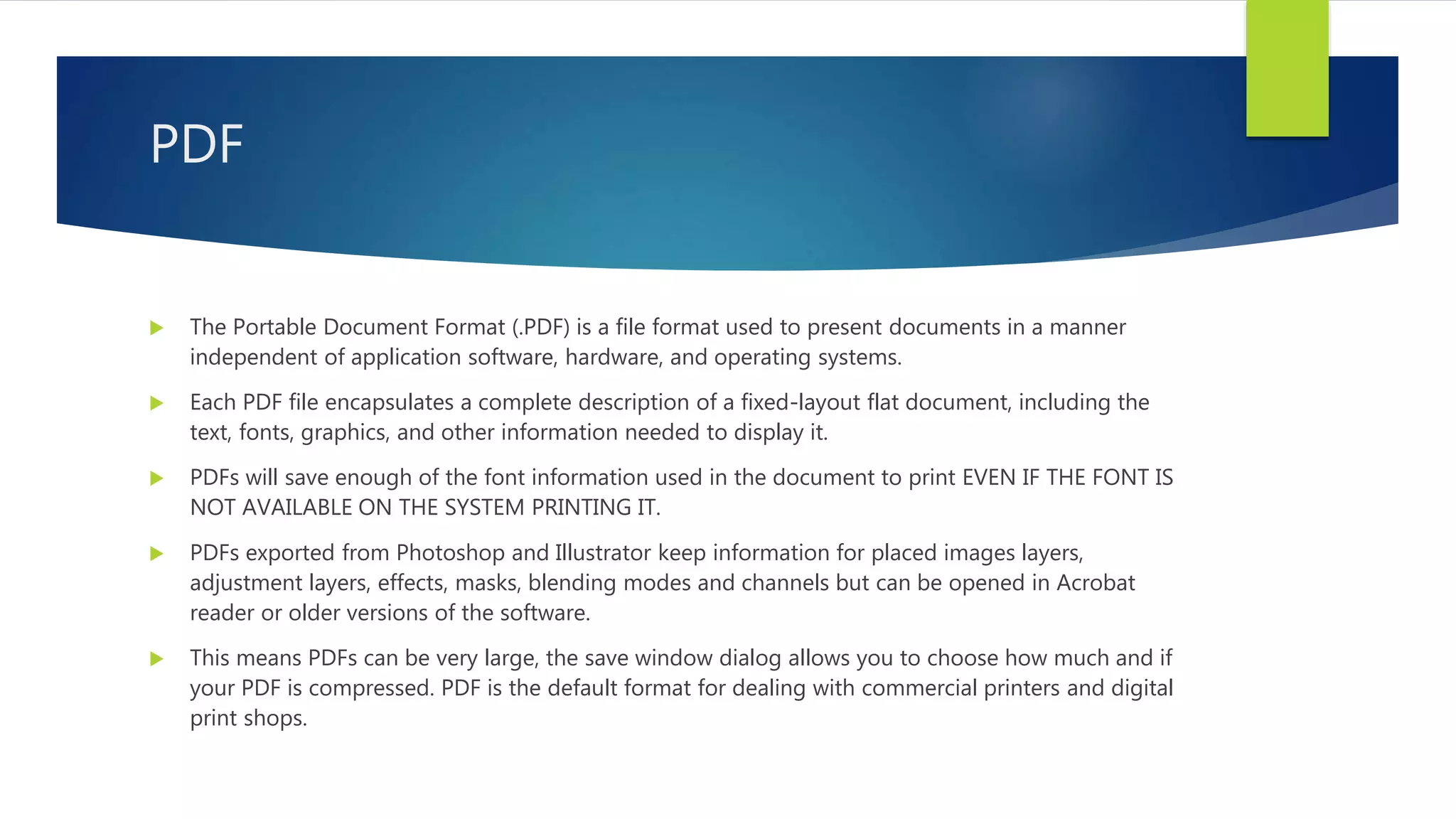 PDF
 The Portable Document Format (.PDF) is a file format used to present documents in a manner
independent of application software, hardware, and operating systems.
 Each PDF file encapsulates a complete description of a fixed-layout flat document, including the
text, fonts, graphics, and other information needed to display it.
 PDFs will save enough of the font information used in the document to print EVEN IF THE FONT IS
NOT AVAILABLE ON THE SYSTEM PRINTING IT.
 PDFs exported from Photoshop and Illustrator keep information for placed images layers,
adjustment layers, effects, masks, blending modes and channels but can be opened in Acrobat
reader or older versions of the software.
 This means PDFs can be very large, the save window dialog allows you to choose how much and if
your PDF is compressed. PDF is the default format for dealing with commercial printers and digital
print shops.
 