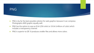 PNG
 PNG is by far the best possible solution for web graphics because it can compress
Photographs AND graphic equally well.
 PNG has the option to save as 8 bit (256 color) or 16 bit (millions of color) which
includes a transparency channel.
 PNG is superior to GIF. It produces smaller files and allows more colors.
 