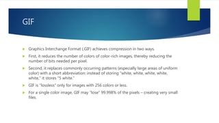GIF
 Graphics Interchange Format (.GIF) achieves compression in two ways.
 First, it reduces the number of colors of color-rich images, thereby reducing the
number of bits needed per pixel.
 Second, it replaces commonly occurring patterns (especially large areas of uniform
color) with a short abbreviation: instead of storing "white, white, white, white,
white," it stores "5 white.”
 GIF is "lossless" only for images with 256 colors or less.
 For a single color image, GIF may "lose" 99.998% of the pixels – creating very small
files.
 