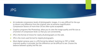 JPG
 At moderate compression levels of photographic images, it is very difficult for the eye
to discern any difference from the original, even at extreme magnification.
Compression factors of more than 20 are often quite acceptable.
 Graphics programs like Photoshop, allow you to view the image quality and file size as
a function of compression level, so that you can conveniently
 JPG is the format of choice for nearly all photographs on the web.
 JPG is the most used format for digital photographs.
 Most digital cameras save in a JPG format by default. Switching to TIFF or RAW
improves quality in principle, but the difference can be difficult to see. Choose the
balance between quality and file size.
 