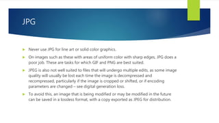 JPG
 Never use JPG for line art or solid color graphics.
 On images such as these with areas of uniform color with sharp edges, JPG does a
poor job. These are tasks for which GIF and PNG are best suited.
 JPEG is also not well suited to files that will undergo multiple edits, as some image
quality will usually be lost each time the image is decompressed and
recompressed, particularly if the image is cropped or shifted, or if encoding
parameters are changed – see digital generation loss.
 To avoid this, an image that is being modified or may be modified in the future
can be saved in a lossless format, with a copy exported as JPEG for distribution.
 