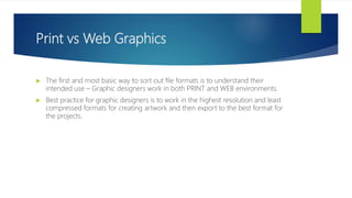 Print vs Web Graphics
 The first and most basic way to sort out file formats is to understand their
intended use – Graphic designers work in both PRINT and WEB environments.
 Best practice for graphic designers is to work in the highest resolution and least
compressed formats for creating artwork and then export to the best format for
the projects.
 