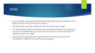 RAW
 is a completely unprocessed/compressed image output option available on some
digital cameras and high resolution scanners.
 Though lossless, it can be smaller than TIFF files of the same image.
 The disadvantage is that manufactures have proprietary formats meaning there is
no one universal RAW file type, and so you may have to use the manufacturer's
software to view the images.
 Some graphics applications like Lightroom and Photoshop can read some
manufacturer's RAW formats with the correct plugins.
 