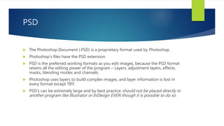 PSD
 The Photoshop Document (.PSD) is a proprietary format used by Photoshop.
 Photoshop's files have the PSD extension.
 PSD is the preferred working formats as you edit images, because the PSD format
retains all the editing power of the program – Layers, adjustment layers, effects,
masks, blending modes and channels.
 Photoshop uses layers to build complex images, and layer information is lost in
every format except TIFF.
 PSD’s can be extremely large and by best practice should not be placed directly in
another program like Illustrator or InDesign EVEN though it is possible to do so.
 