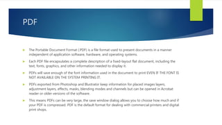 PDF
 The Portable Document Format (.PDF) is a file format used to present documents in a manner
independent of application software, hardware, and operating systems.
 Each PDF file encapsulates a complete description of a fixed-layout flat document, including the
text, fonts, graphics, and other information needed to display it.
 PDFs will save enough of the font information used in the document to print EVEN IF THE FONT IS
NOT AVAILABLE ON THE SYSTEM PRINTING IT.
 PDFs exported from Photoshop and Illustrator keep information for placed images layers,
adjustment layers, effects, masks, blending modes and channels but can be opened in Acrobat
reader or older versions of the software.
 This means PDFs can be very large, the save window dialog allows you to choose how much and if
your PDF is compressed. PDF is the default format for dealing with commercial printers and digital
print shops.
 