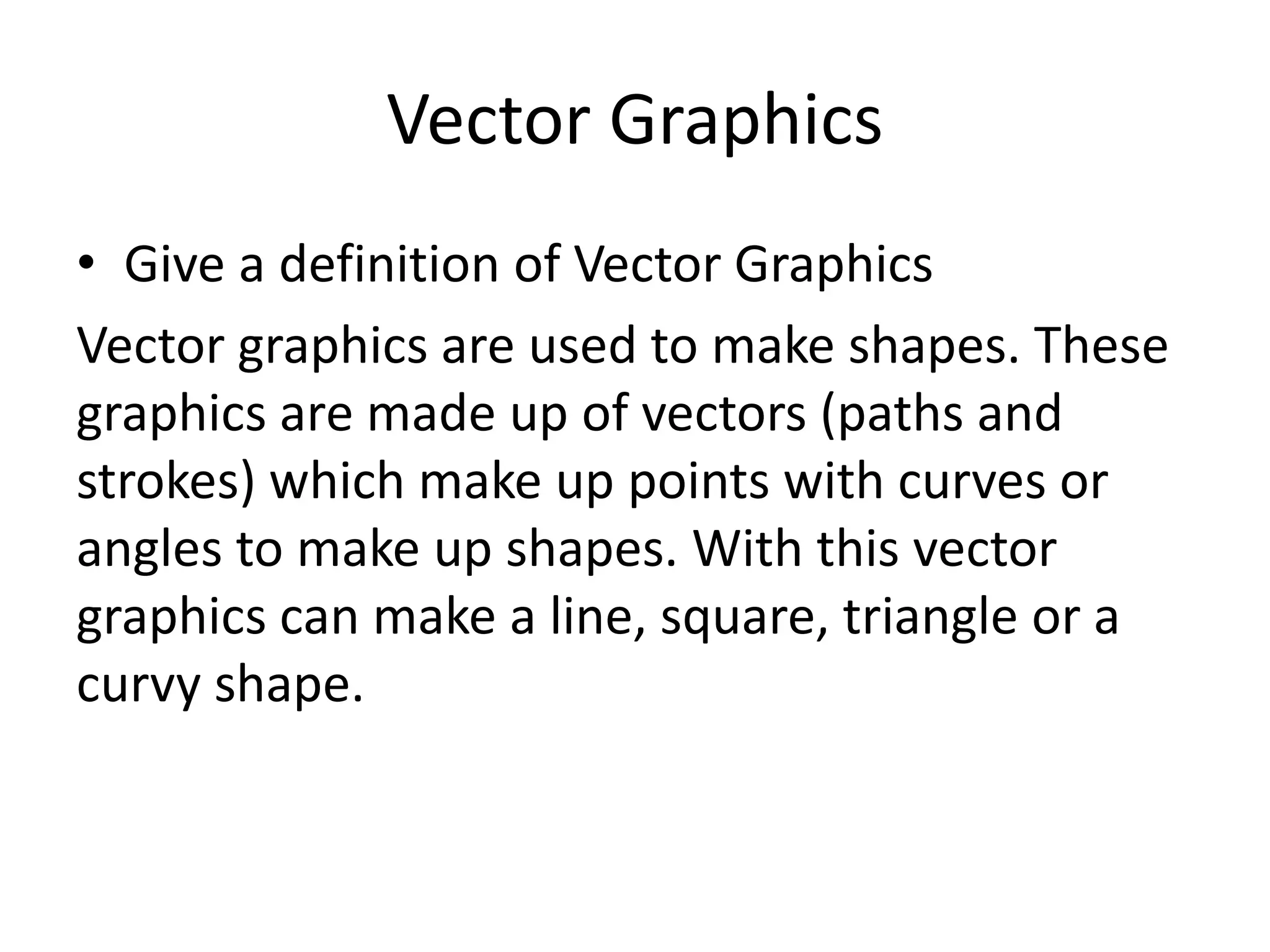 Vector Graphics
• Give a definition of Vector Graphics
Vector graphics are used to make shapes. These
graphics are made up of vectors (paths and
strokes) which make up points with curves or
angles to make up shapes. With this vector
graphics can make a line, square, triangle or a
curvy shape.
 
