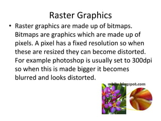 Raster Graphics
• Raster graphics are made up of bitmaps.
Bitmaps are graphics which are made up of
pixels. A pixel has a fixed resolution so when
these are resized they can become distorted.
For example photoshop is usually set to 300dpi
so when this is made bigger it becomes
blurred and looks distorted.
 