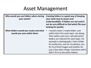 Asset Management
Why would you use folders when storing
your assets?
Creating folders is a good way of keeping
your work easy to access and
understandable. If folders are not used it
can be very difficult to find which file your
looking for quickly.
What folders would you create and what
would you save within them
• I would create 1 media folder, and
within that 4 for each topic i am doing.
Then within each one i will add which
folders are relevant for each topic. For
example in photography i had a folder
for proformas, one for my photos, one
for my 8 final images and another for
juat a few other things i had done which
didn’t fit in to the other folders.
 