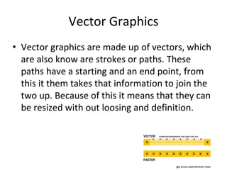 Vector Graphics
• Vector graphics are made up of vectors, which
are also know are strokes or paths. These
paths have a starting and an end point, from
this it them takes that information to join the
two up. Because of this it means that they can
be resized with out loosing and definition.
 