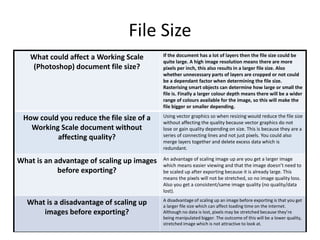 File Size
What could affect a Working Scale
(Photoshop) document file size?
If the document has a lot of layers then the file size could be
quite large. A high image resolution means there are more
pixels per inch, this also results in a larger file size. Also
whether unnecessary parts of layers are cropped or not could
be a dependant factor when determining the file size.
Rasterising smart objects can determine how large or small the
file is. Finally a larger colour depth means there will be a wider
range of colours available for the image, so this will make the
file bigger or smaller depending.
How could you reduce the file size of a
Working Scale document without
affecting quality?
Using vector graphics so when resizing would reduce the file size
without affecting the quality because vector graphics do not
lose or gain quality depending on size. This is because they are a
series of connecting lines and not just pixels. You could also
merge layers together and delete excess data which is
redundant.
What is an advantage of scaling up images
before exporting?
An advantage of scaling image up are you get a larger image
which means easier viewing and that the image doesn’t need to
be scaled up after exporting because it is already large. This
means the pixels will not be stretched, so no image quality loss.
Also you get a consistent/same image quality (no quality/data
lost).
What is a disadvantage of scaling up
images before exporting?
A disadvantage of scaling up an image before exporting is that you get
a larger file size which can affect loading time on the internet.
Although no data is lost, pixels may be stretched because they’re
being manipulated bigger. The outcome of this will be a lower quality,
stretched image which is not attractive to look at.
 